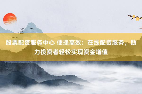 股票配资服务中心 便捷高效：在线配资服务，助力投资者轻松实现资金增值