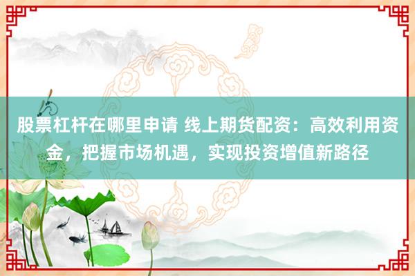 股票杠杆在哪里申请 线上期货配资：高效利用资金，把握市场机遇，实现投资增值新路径