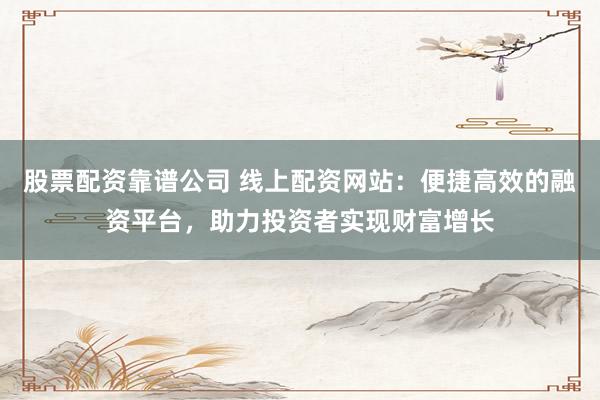 股票配资靠谱公司 线上配资网站：便捷高效的融资平台，助力投资者实现财富增长