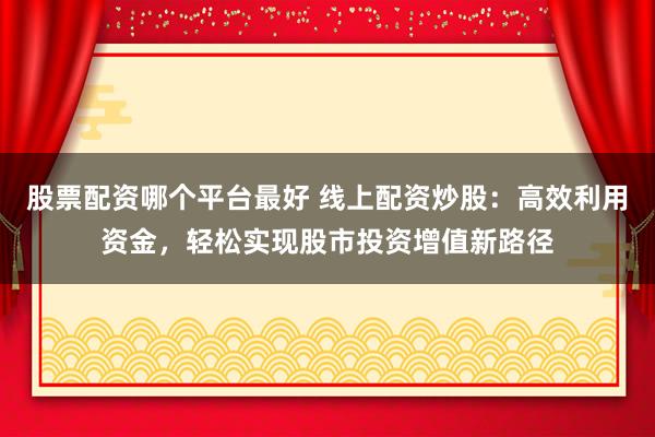 股票配资哪个平台最好 线上配资炒股：高效利用资金，轻松实现股市投资增值新路径