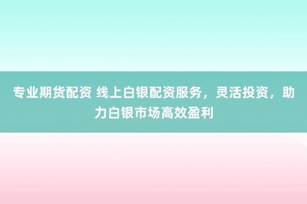 专业期货配资 线上白银配资服务，灵活投资，助力白银市场高效盈利