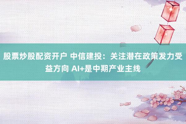 股票炒股配资开户 中信建投：关注潜在政策发力受益方向 AI+是中期产业主线