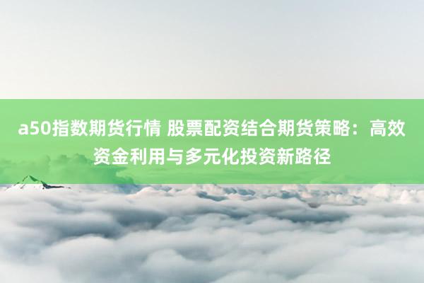 a50指数期货行情 股票配资结合期货策略：高效资金利用与多元化投资新路径