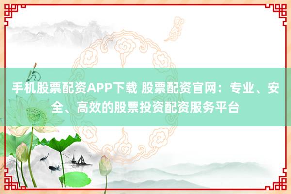 手机股票配资APP下载 股票配资官网：专业、安全、高效的股票投资配资服务平台