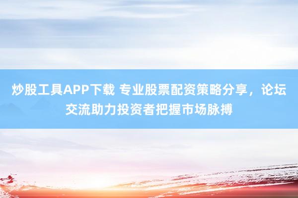 炒股工具APP下载 专业股票配资策略分享，论坛交流助力投资者把握市场脉搏