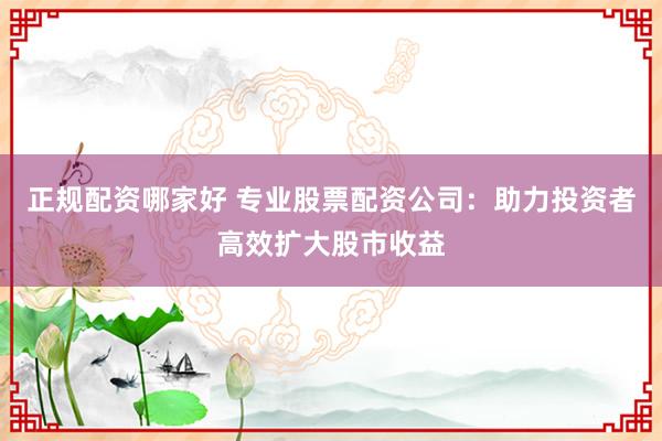 正规配资哪家好 专业股票配资公司：助力投资者高效扩大股市收益