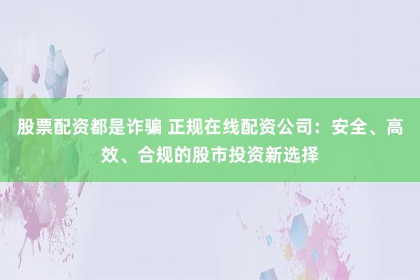 股票配资都是诈骗 正规在线配资公司：安全、高效、合规的股市投资新选择