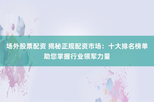 场外股票配资 揭秘正规配资市场：十大排名榜单助您掌握行业领军力量