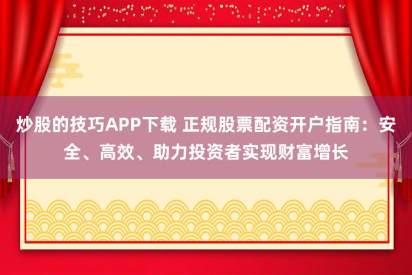 炒股的技巧APP下载 正规股票配资开户指南：安全、高效、助力投资者实现财富增长