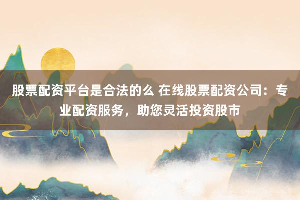 股票配资平台是合法的么 在线股票配资公司：专业配资服务，助您灵活投资股市