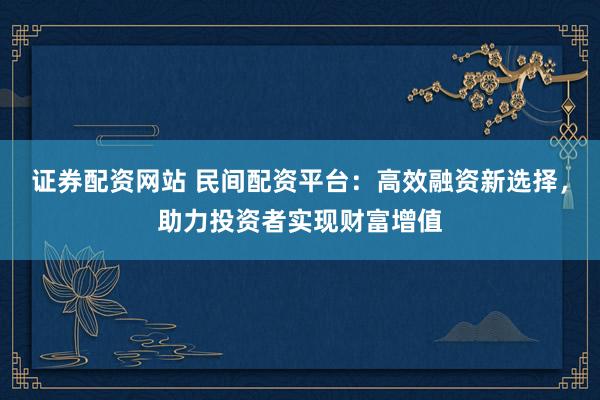 证券配资网站 民间配资平台：高效融资新选择，助力投资者实现财富增值