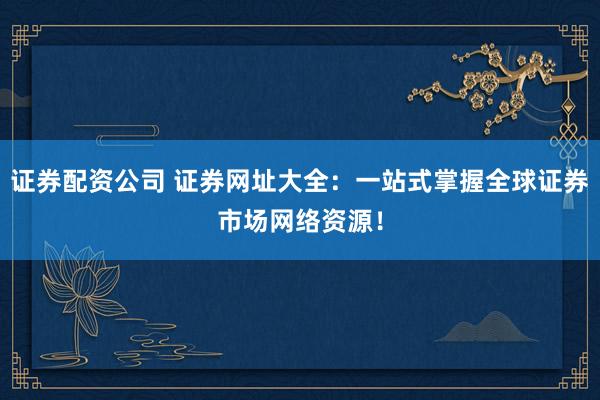 证券配资公司 证券网址大全：一站式掌握全球证券市场网络资源！