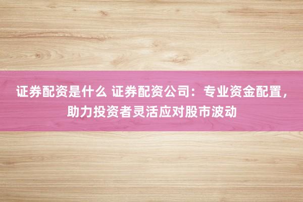 证券配资是什么 证券配资公司：专业资金配置，助力投资者灵活应对股市波动