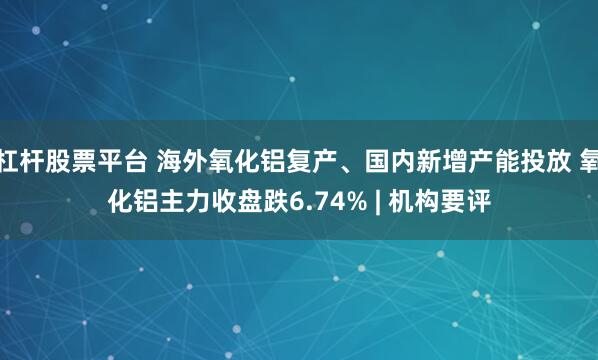杠杆股票平台 海外氧化铝复产、国内新增产能投放 氧化铝主力收盘跌6.74% | 机构要评