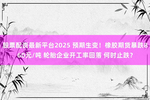 股票配资最新平台2025 预期生变！橡胶期货暴跌860元/吨 轮胎企业开工率回落 何时止跌？