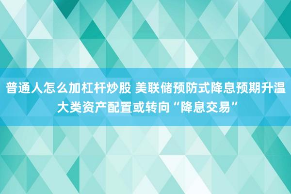 普通人怎么加杠杆炒股 美联储预防式降息预期升温 大类资产配置或转向“降息交易”