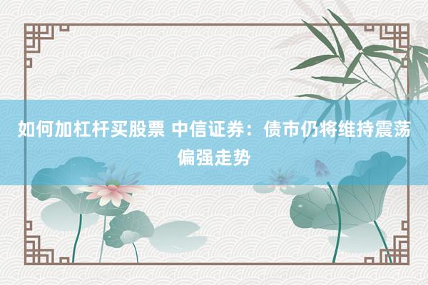 如何加杠杆买股票 中信证券：债市仍将维持震荡偏强走势