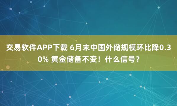 交易软件APP下载 6月末中国外储规模环比降0.30% 黄金储备不变！什么信号？