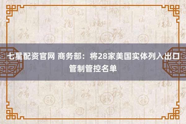 七星配资官网 商务部：将28家美国实体列入出口管制管控名单