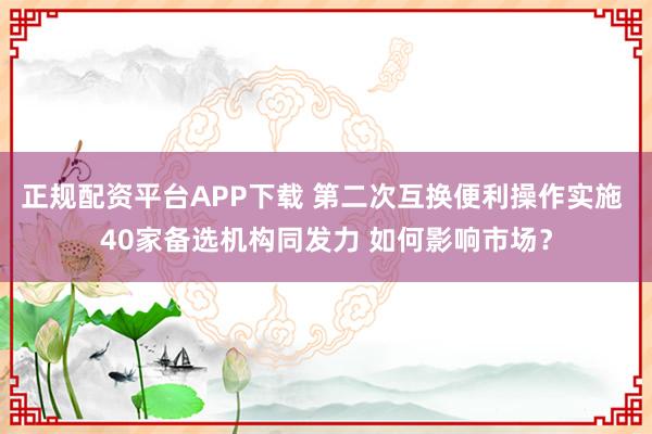 正规配资平台APP下载 第二次互换便利操作实施 40家备选机构同发力 如何影响市场？