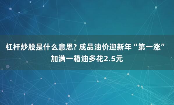 杠杆炒股是什么意思? 成品油价迎新年“第一涨” 加满一箱油多花2.5元