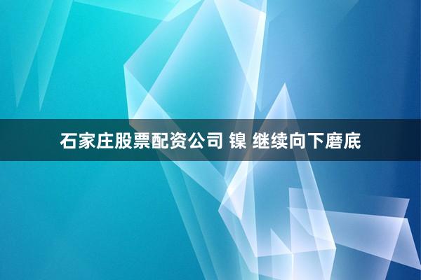 石家庄股票配资公司 镍 继续向下磨底