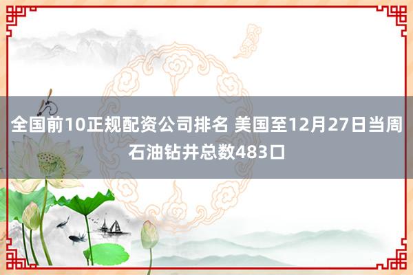 全国前10正规配资公司排名 美国至12月27日当周石油钻井总数483口