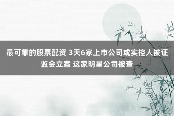 最可靠的股票配资 3天6家上市公司或实控人被证监会立案 这家明星公司被查