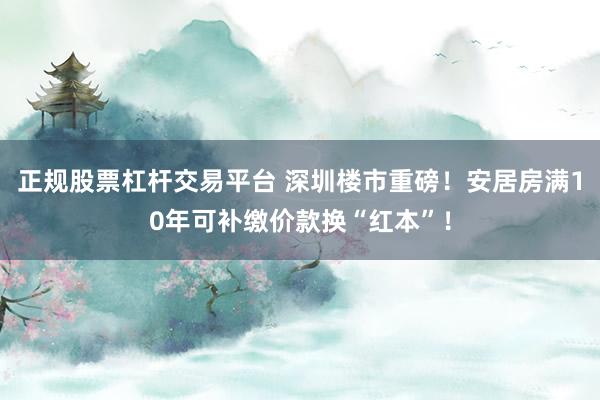 正规股票杠杆交易平台 深圳楼市重磅！安居房满10年可补缴价款换“红本”！