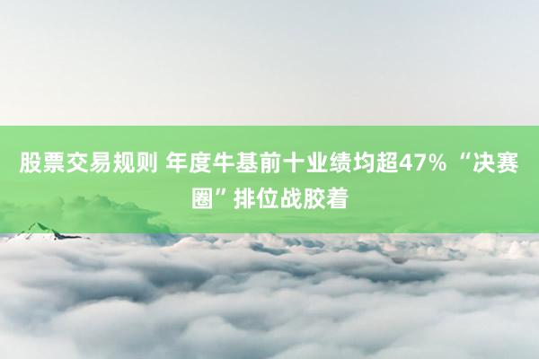 股票交易规则 年度牛基前十业绩均超47% “决赛圈”排位战胶着