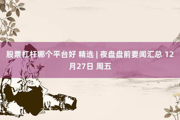 股票杠杆哪个平台好 精选 | 夜盘盘前要闻汇总 12月27日 周五