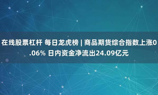 在线股票杠杆 每日龙虎榜 | 商品期货综合指数上涨0.06% 日内资金净流出24.09亿元