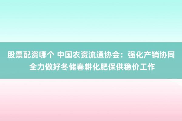 股票配资哪个 中国农资流通协会：强化产销协同 全力做好冬储春耕化肥保供稳价工作