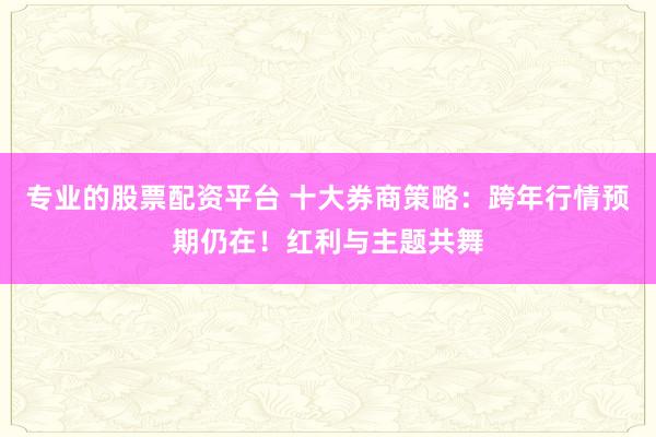 专业的股票配资平台 十大券商策略：跨年行情预期仍在！红利与主题共舞