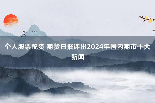 个人股票配资 期货日报评出2024年国内期市十大新闻