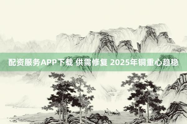 配资服务APP下载 供需修复 2025年铜重心趋稳