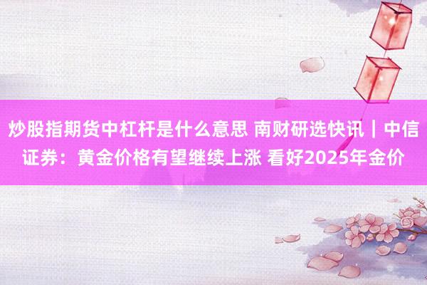 炒股指期货中杠杆是什么意思 南财研选快讯｜中信证券：黄金价格有望继续上涨 看好2025年金价