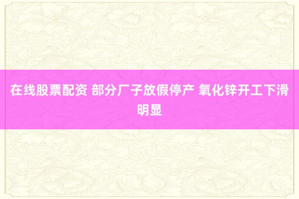 在线股票配资 部分厂子放假停产 氧化锌开工下滑明显