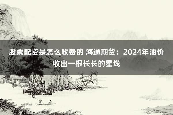 股票配资是怎么收费的 海通期货：2024年油价收出一根长长的星线