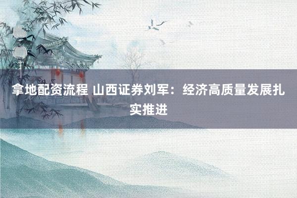 拿地配资流程 山西证券刘军：经济高质量发展扎实推进