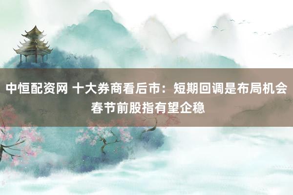 中恒配资网 十大券商看后市：短期回调是布局机会 春节前股指有望企稳