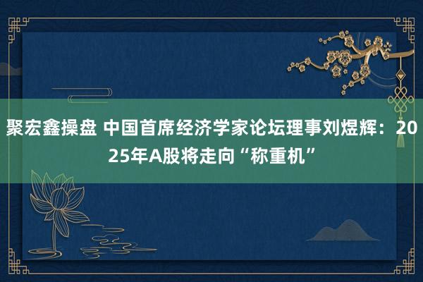 聚宏鑫操盘 中国首席经济学家论坛理事刘煜辉：2025年A股将走向“称重机”