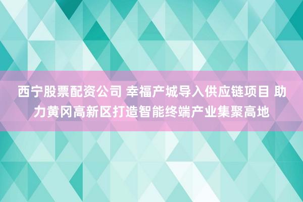 西宁股票配资公司 幸福产城导入供应链项目 助力黄冈高新区打造智能终端产业集聚高地