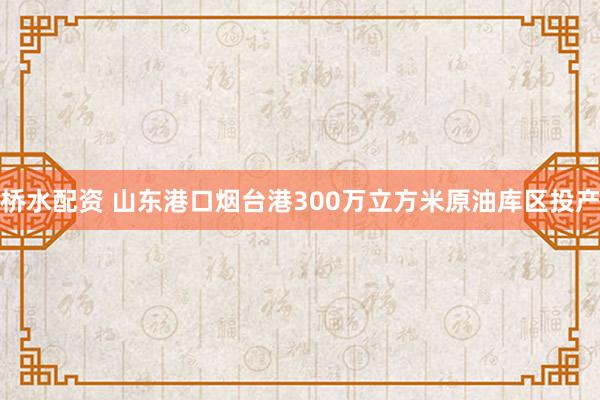 桥水配资 山东港口烟台港300万立方米原油库区投产