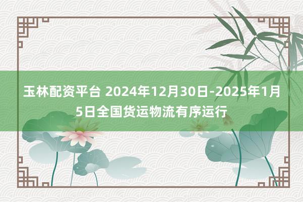 玉林配资平台 2024年12月30日-2025年1月5日全国货运物流有序运行