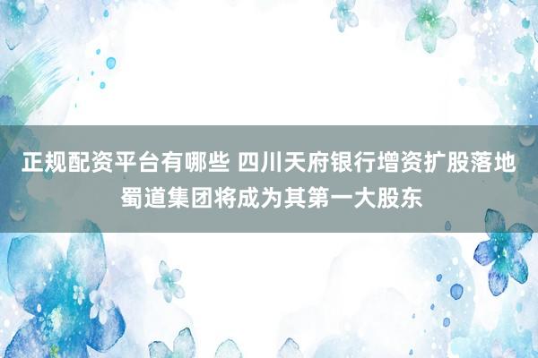 正规配资平台有哪些 四川天府银行增资扩股落地 蜀道集团将成为其第一大股东