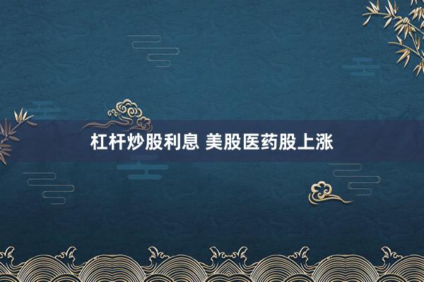 杠杆炒股利息 美股医药股上涨