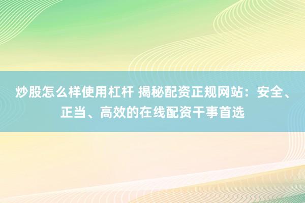 炒股怎么样使用杠杆 揭秘配资正规网站：安全、正当、高效的在线配资干事首选