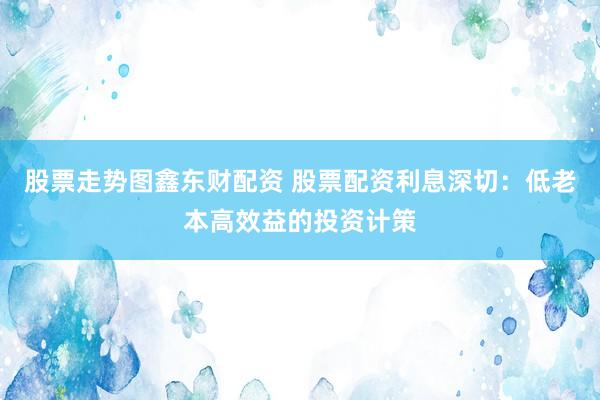 股票走势图鑫东财配资 股票配资利息深切：低老本高效益的投资计策