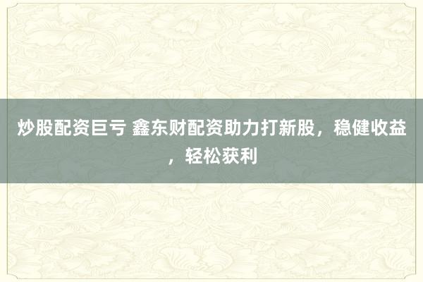 炒股配资巨亏 鑫东财配资助力打新股，稳健收益，轻松获利